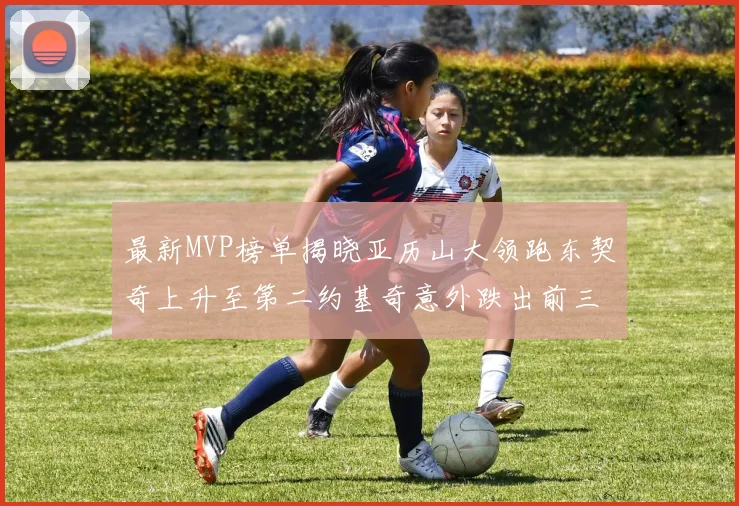 最新MVP榜单揭晓亚历山大领跑东契奇上升至第二约基奇意外跌出前三名