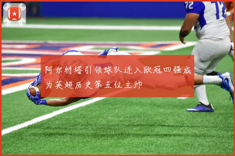 阿尔特塔引领球队连入欧冠四强成为英超历史第五位主帅