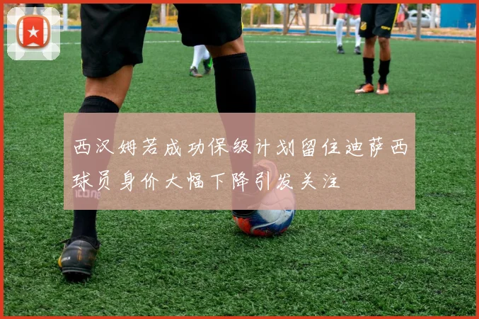 西汉姆若成功保级计划留住迪萨西球员身价大幅下降引发关注