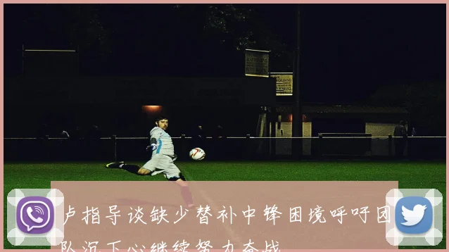 卢指导谈缺少替补中锋困境呼吁团队沉下心继续努力奋战