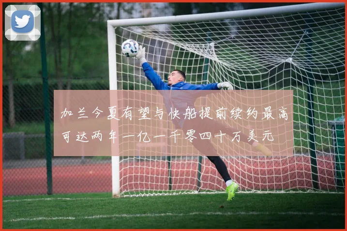 加兰今夏有望与快船提前续约最高可达两年一亿一千零四十万美元