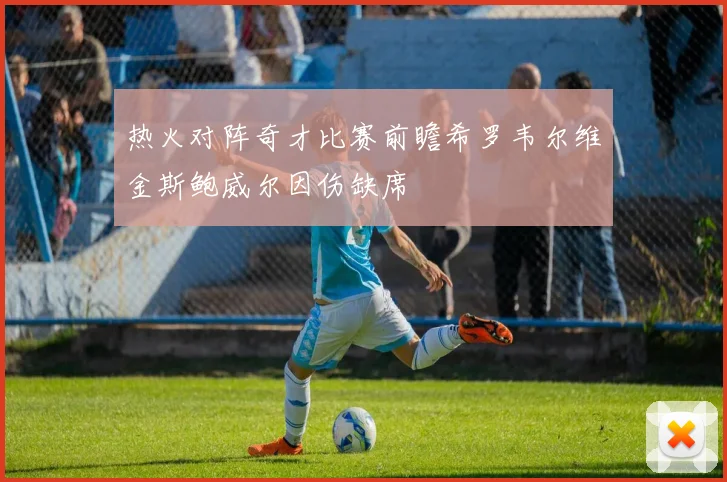 热火对阵奇才比赛前瞻希罗韦尔维金斯鲍威尔因伤缺席