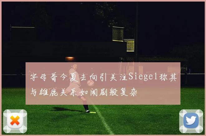 字母哥今夏去向引关注Siegel称其与雄鹿关系如闹剧般复杂
